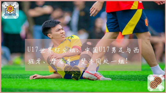 U17世界杯分组：中国U17男足与西班牙、摩洛哥、斐济同处一组！