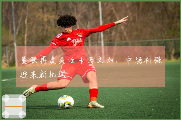 曼联再度关注卡马文加，中场补强迎来新机遇